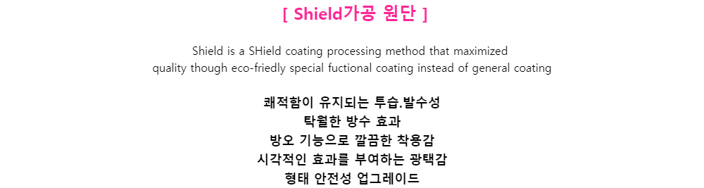 [ Shield가공 원단 ]Shield is a SHield coating processing method that maximizedquality though eco-friedly special fuctional coating instead of general coating쾌적함이 유지되는 투습.발수성탁월한 방수 효과방오 기능으로 깔끔한 착용감시각적인 효과를 부여하는 광택감형태 안전성 업그레이드